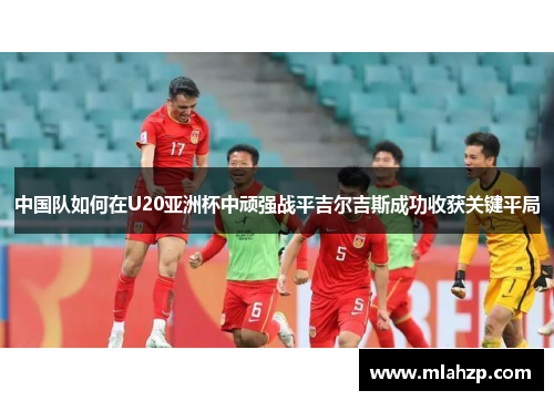 中国队如何在U20亚洲杯中顽强战平吉尔吉斯成功收获关键平局