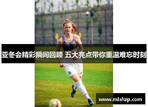 亚冬会精彩瞬间回顾 五大亮点带你重温难忘时刻