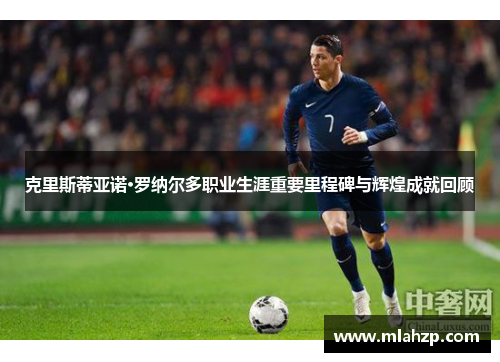 克里斯蒂亚诺·罗纳尔多职业生涯重要里程碑与辉煌成就回顾