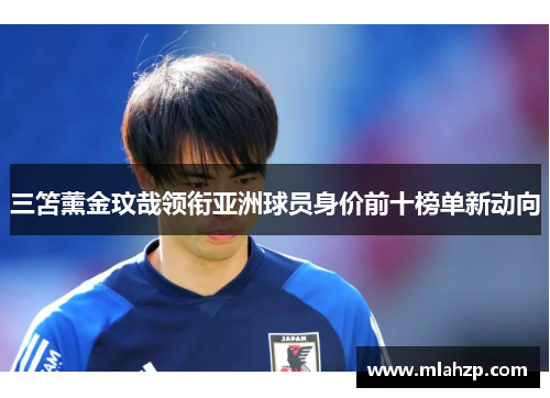 三笘薰金玟哉领衔亚洲球员身价前十榜单新动向