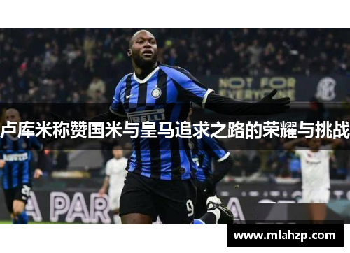 卢库米称赞国米与皇马追求之路的荣耀与挑战