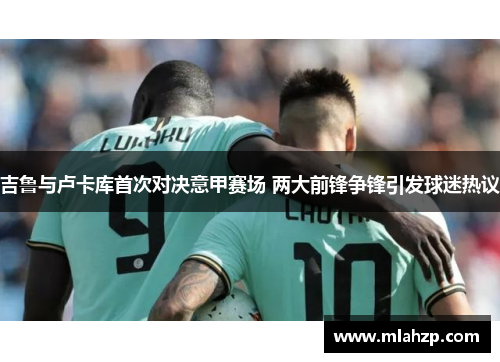 吉鲁与卢卡库首次对决意甲赛场 两大前锋争锋引发球迷热议