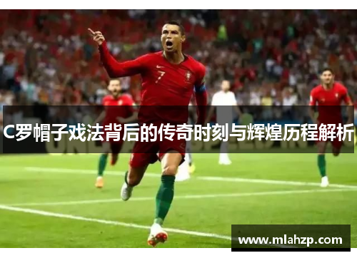C罗帽子戏法背后的传奇时刻与辉煌历程解析