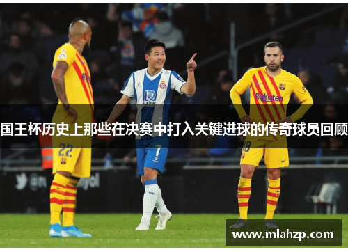 国王杯历史上那些在决赛中打入关键进球的传奇球员回顾