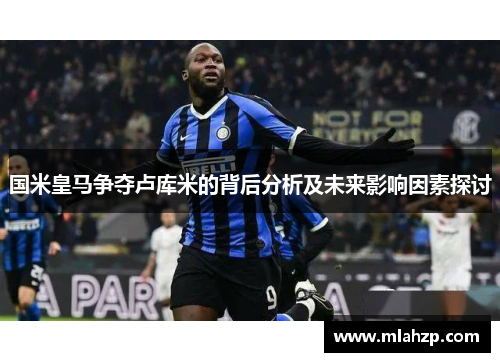 国米皇马争夺卢库米的背后分析及未来影响因素探讨