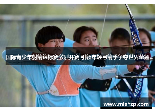 国际青少年射箭锦标赛激烈开赛 引领年轻弓箭手争夺世界荣耀