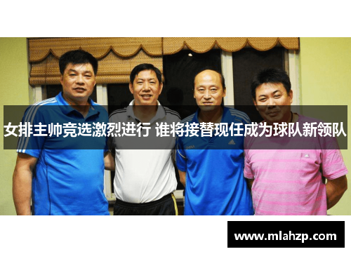 女排主帅竞选激烈进行 谁将接替现任成为球队新领队